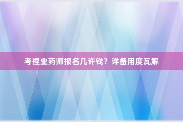 考捏业药师报名几许钱？详备用度瓦解