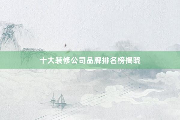 十大装修公司品牌排名榜揭晓