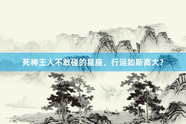 死神王人不敢碰的星座，行运如斯高大？