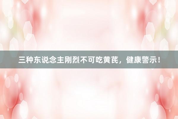 三种东说念主刚烈不可吃黄芪，健康警示！
